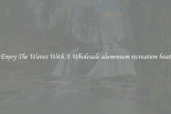 Enjoy The Waves With A Wholesale aluminium recreation boat