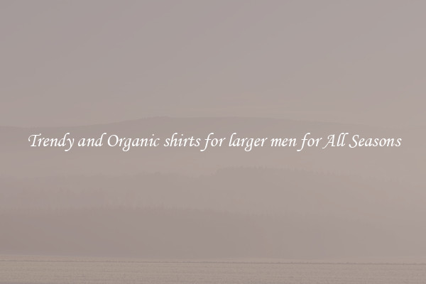 Trendy and Organic shirts for larger men for All Seasons
