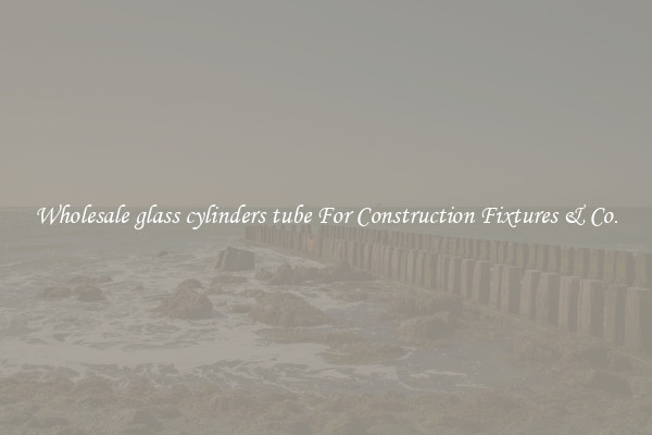 Wholesale glass cylinders tube For Construction Fixtures & Co.