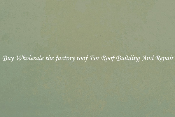 Buy Wholesale the factory roof For Roof Building And Repair