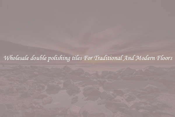 Wholesale double polishing tiles For Traditional And Modern Floors